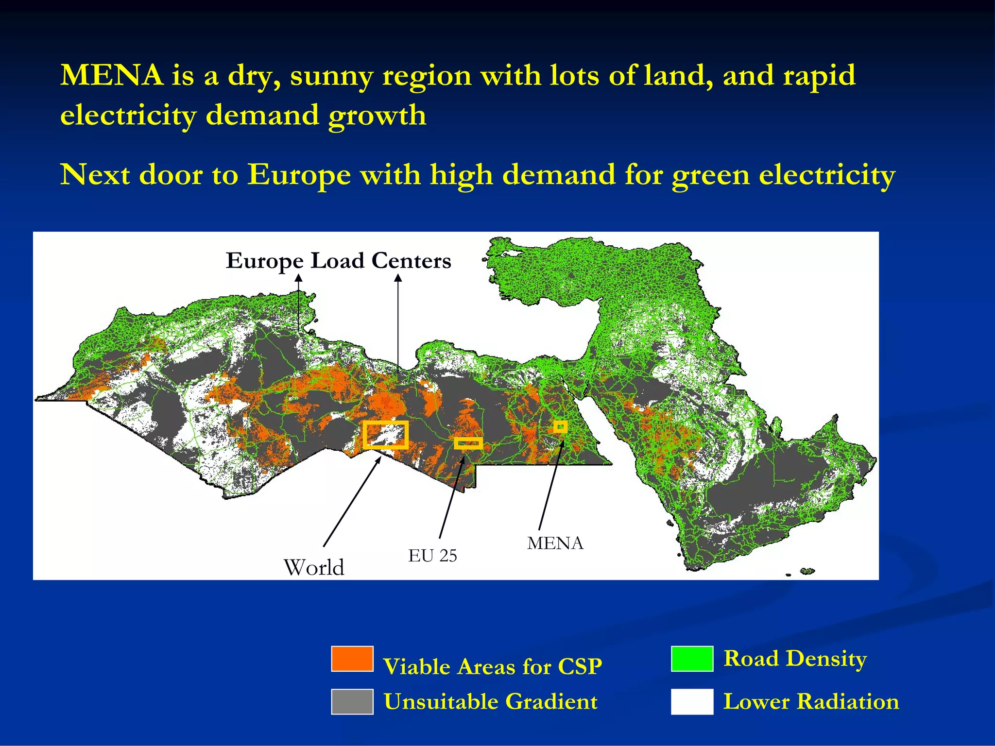 MENA is a dry, sunny region with lots of land, and rapid
electricity demand growth
Next door to Europe with high demand for green electricity

           Europe Load Centers




                                     MENA
                          EU 25
               World


                        Viable Areas for CSP   Road Density
                        Unsuitable Gradient    Lower Radiation
 