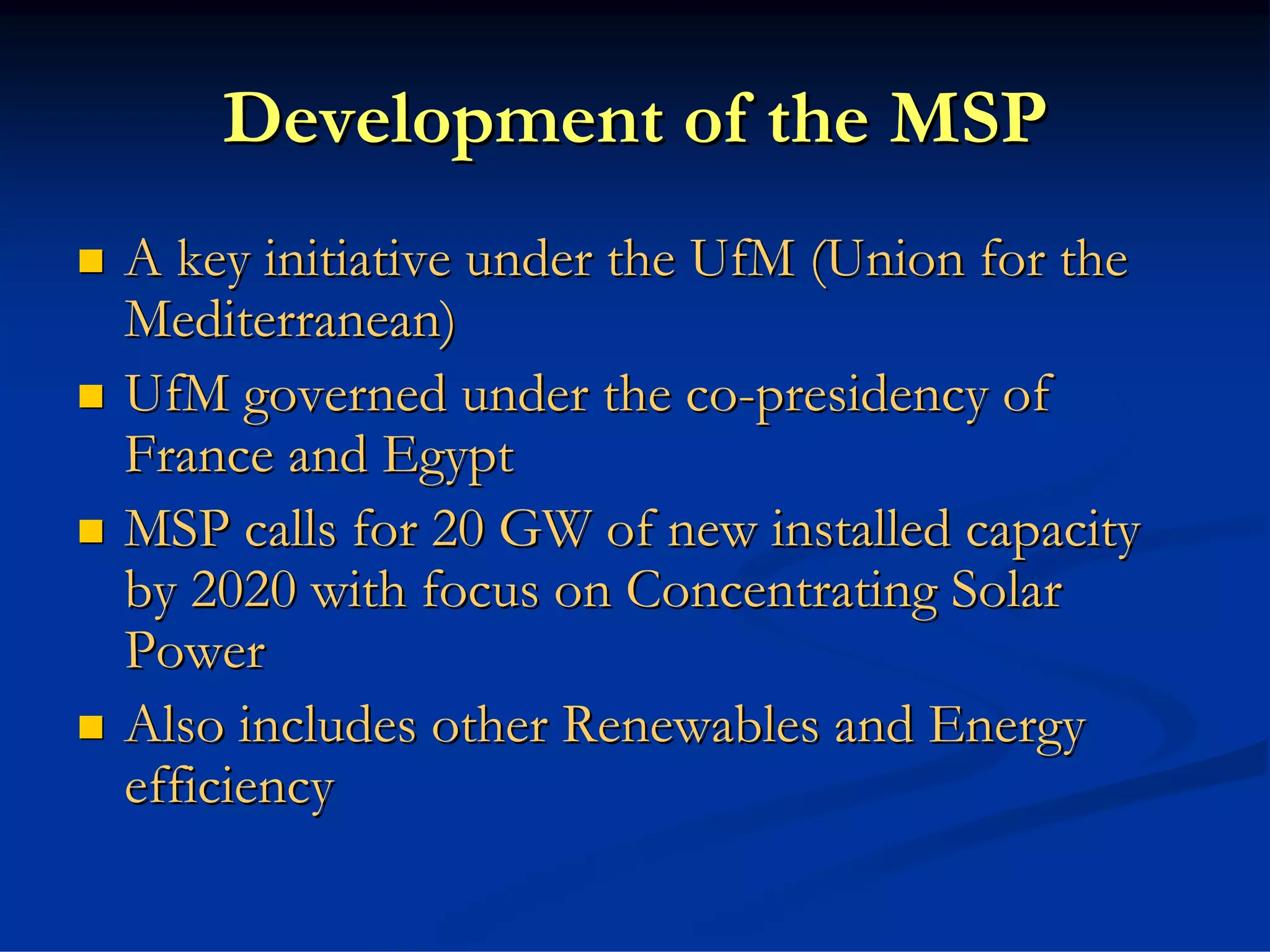 Development of the MSP
A key initiative under the UfM (Union for the
Mediterranean)
UfM governed under the co-presidency of
France and Egypt
MSP calls for 20 GW of new installed capacity
by 2020 with focus on Concentrating Solar
Power
Also includes other Renewables and Energy
efficiency
 