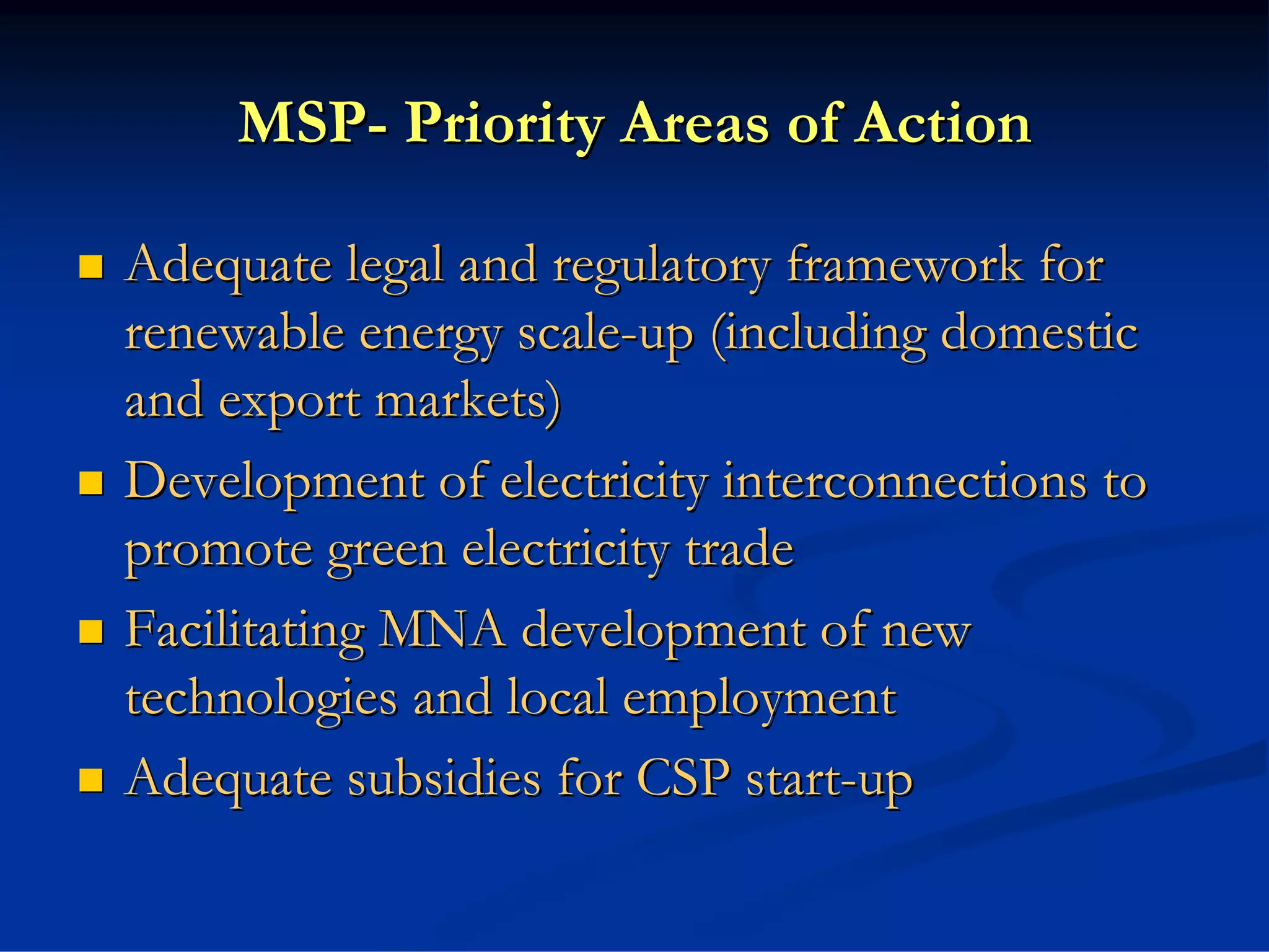MSP- Priority Areas of Action

Adequate legal and regulatory framework for
renewable energy scale-up (including domestic
and export markets)
Development of electricity interconnections to
promote green electricity trade
Facilitating MNA development of new
technologies and local employment
Adequate subsidies for CSP start-up
 
