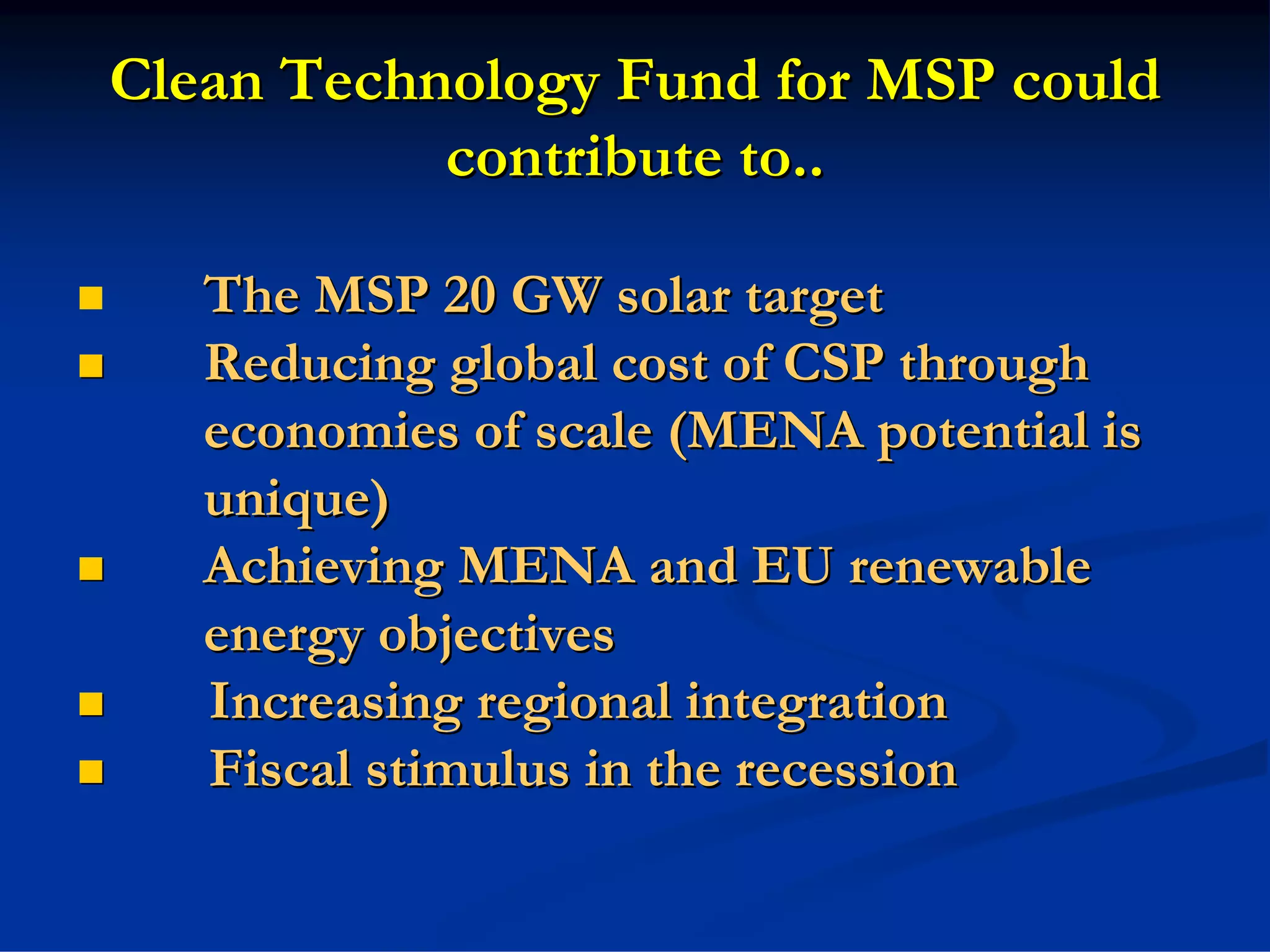 Clean Technology Fund for MSP could
           contribute to..

   The MSP 20 GW solar target
   Reducing global cost of CSP through
   economies of scale (MENA potential is
   unique)
   Achieving MENA and EU renewable
   energy objectives
   Increasing regional integration
   Fiscal stimulus in the recession
 