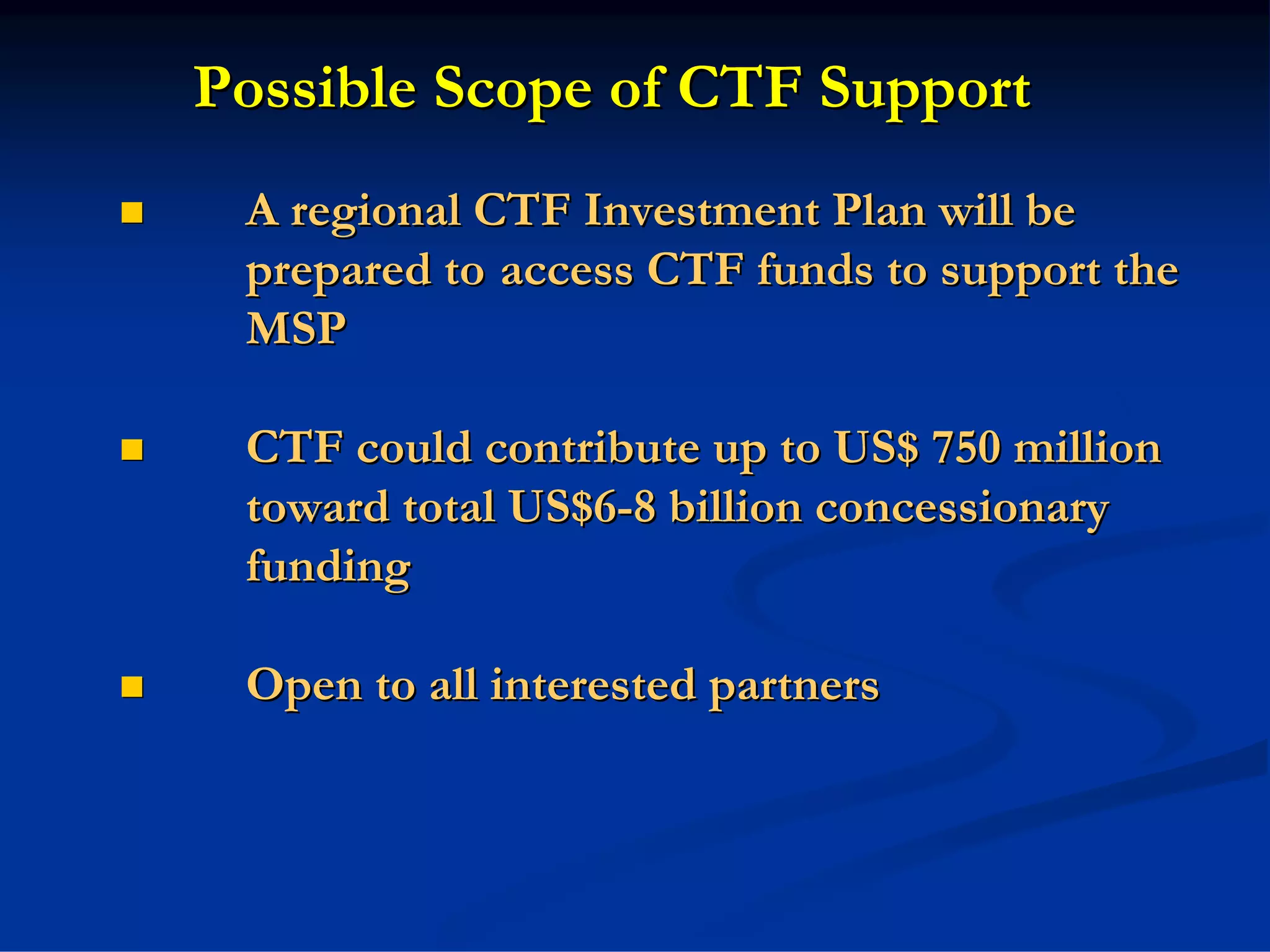 Possible Scope of CTF Support
 A regional CTF Investment Plan will be
 prepared to access CTF funds to support the
 MSP

 CTF could contribute up to US$ 750 million
 toward total US$6-8 billion concessionary
 funding

 Open to all interested partners
 