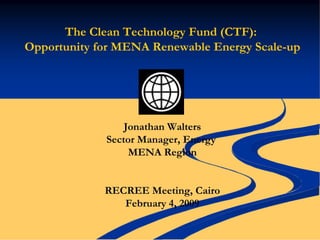 The Clean Technology Fund (CTF):
Opportunity for MENA Renewable Energy Scale-up




                 Jonathan Walters
             Sector Manager, Energy
                  MENA Region


             RECREE Meeting, Cairo
                February 4, 2009
 