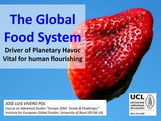 The Global
Food System
Driver of Planetary Havoc
Vital for human flourishing
JOSE LUIS VIVERO POL
Course on Advanced Studies “Europe 2050: Trends & Challenges”
Institute for European Global Studies, University of Basel (05-04-16)
 