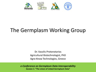 The Germplasm Working Group

Dr. Vassilis Protonotarios
Agricultural Biotechnologist, PhD
Agro-Know Technologies, Greece
e-Conference on Germplasm Data Interoperability
Session 1: “The vision of Linked Germplasm Data”

 