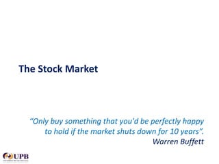 The Stock Market

“Only buy something that you'd be perfectly happy
to hold if the market shuts down for 10 years”.
Warren Buffett

 