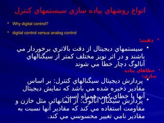 • digital control versus analog control
•
‫دقت‬
:
•
‫مي‬ ‫برخوردار‬ ‫باالتري‬ ‫دقت‬ ‫از‬ ‫ديجيتال‬ ‫سيستمهاي‬
‫سيگنالهاي‬ ‫از‬ ‫كمتر‬ ‫مختلف‬ ‫نويز‬ ‫اثر‬ ‫در‬ ‫و‬ ‫باشند‬
‫شوند‬ ‫مي‬ ‫خطا‬ ‫دچار‬ ‫آنالوگ‬
•
‫پياده‬ ‫خطاهاي‬
‫سازي‬
:
•
‫اساس‬ ‫بر‬ :‫كنترل‬ ‫سيگنالهاي‬ ‫ديجيتال‬ ‫پردازش‬
‫ديجيتال‬ ‫نمايش‬ ‫كه‬ ‫باشد‬ ‫مي‬ ‫شده‬ ‫ذخيره‬ ‫مقادير‬
.‫است‬ ‫همراه‬ ‫كمي‬ ‫خطاي‬ ‫با‬ ‫آنها‬
•
‫و‬ ‫خازن‬ ‫مثل‬ ‫المانهائي‬ ‫از‬ :‫آنالوگ‬ ‫سيگنال‬ ‫پردازش‬
‫به‬ ‫نسبت‬ ‫آنها‬ ‫مقادير‬ ‫كه‬ ‫كند‬ ‫مي‬ ‫استفاده‬ ‫مقاومت‬
.‫كند‬ ‫مي‬ ‫محسوسي‬ ‫تغيير‬ ‫نامي‬ ‫مقادير‬
• Why digital control?
‫كنترل‬ ‫سيستمهاي‬ ‫سازي‬ ‫پياده‬ ‫روشهاي‬ ‫انواع‬
 