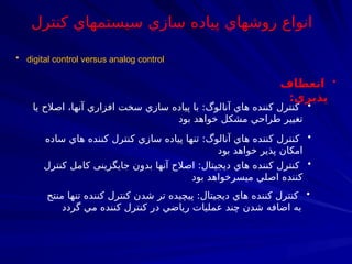 • digital control versus analog control
•
‫انعطاف‬
‫پذيري‬
:
•
‫يا‬ ‫اصالح‬ ،‫آنها‬ ‫افزاري‬ ‫سخت‬ ‫سازي‬ ‫پياده‬ ‫با‬ :‫آنالوگ‬ ‫هاي‬ ‫كننده‬ ‫كنترل‬
‫بود‬ ‫خواهد‬ ‫مشكل‬ ‫طراحي‬ ‫تغيير‬
•
‫كنترل‬ ‫كامل‬ ‫جايگزينی‬ ‫بدون‬ ‫آنها‬ ‫اصالح‬ :‫ديجيتال‬ ‫هاي‬ ‫كننده‬ ‫كنترل‬
‫بود‬ ‫ميسرخواهد‬ ‫اصلي‬ ‫كننده‬
•
‫ساده‬ ‫هاي‬ ‫كننده‬ ‫نترل‬7
‫ك‬ ‫سازي‬ ‫پياده‬ ‫تنها‬ :‫آنالوگ‬ ‫هاي‬ ‫كننده‬ ‫كنترل‬
‫بود‬ ‫خواهد‬ ‫پذير‬ ‫امكان‬
•
‫منتج‬ ‫تنها‬ ‫كننده‬ ‫كنترل‬ ‫شدن‬ ‫تر‬ ‫پيچيده‬ :‫ديجيتال‬ ‫هاي‬ ‫كننده‬ ‫كنترل‬
‫گردد‬ ‫مي‬ ‫كننده‬ ‫كنترل‬ ‫در‬ ‫رياضي‬ ‫عمليات‬ ‫چند‬ ‫شدن‬ ‫اضافه‬ ‫به‬
‫كنترل‬ ‫سيستمهاي‬ ‫سازي‬ ‫پياده‬ ‫روشهاي‬ ‫انواع‬
 
