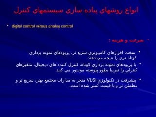 • digital control versus analog control
•
‫هزينه‬ ‫و‬ ‫سرعت‬
:
•
‫برداري‬ ‫نمونه‬ ‫پريودهاي‬ ،‫تر‬ ‫سريع‬ ‫كامپيوتري‬ ‫افزارهاي‬ ‫سخت‬
‫دهند‬ ‫مي‬ ‫نتيجه‬ ‫را‬ ‫تري‬ ‫كوتاه‬
•
‫متغيرهاي‬ ،‫ديجيتال‬ ‫هاي‬ ‫كننده‬ ‫كنترل‬ ،‫كوتاه‬ ‫برداري‬ ‫نمونه‬ ‫پريودهاي‬ ‫با‬
‫كنند‬ ‫مي‬ ‫مونيتور‬ ‫پيوسته‬ ‫بطور‬ ‫تقريبا‬ ‫را‬ ‫كنترلي‬
•
‫‍ژي‬
‫و‬‫تكنول‬ ‫در‬ ‫پيشرفت‬
VLSI
‫و‬ ‫تر‬ ‫سربع‬ ،‫بهتر‬ ‫مجتمع‬ ‫مدارات‬ ‫به‬ ‫منجر‬
.‫است‬ ‫شده‬ ‫كمتر‬ ‫قيمت‬ ‫با‬ ‫و‬ ‫تر‬ ‫مطمئن‬
‫كنترل‬ ‫سيستمهاي‬ ‫سازي‬ ‫پياده‬ ‫روشهاي‬ ‫انواع‬
 