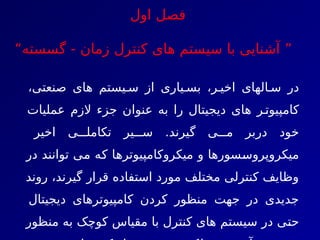 ‫فصل‬
‫اول‬
”
- ‫زمان‬ ‫کنترل‬ ‫های‬ ‫سيستم‬ ‫با‬ ‫آشنايی‬
‫گ‬
“‫سسته‬
،‫صنعتی‬ ‫های‬ ‫يستم‬7‫س‬ ‫از‬ ‫ياری‬7‫بس‬ ،‫ر‬7‫اخي‬ ‫الهای‬7‫س‬ ‫در‬
‫عمليات‬ ‫الزم‬ ‫جزء‬ ‫عنوان‬ ‫به‬ ‫را‬ ‫ديجيتال‬ ‫های‬ ‫ر‬7‫کامپيوت‬
‫اخير‬ ‫ی‬777‫تکامل‬ ‫ير‬777‫س‬ .‫گيرند‬ ‫ی‬777‫م‬ ‫دربر‬ ‫خود‬
‫در‬ ‫توانند‬ ‫ی‬7
‫م‬ ‫ه‬7
‫ک‬ ‫ا‬7
‫ه‬‫ميکروکامپيوتر‬ ‫و‬ ‫سورها‬7
‫س‬‫ميکروپرو‬
‫روند‬ ،‫گيرند‬ ‫قرار‬ ‫استفاده‬ ‫مورد‬ ‫مختلف‬ ‫کنترلی‬ ‫وظايف‬
‫ديجيتال‬ ‫کامپيوترهای‬ ‫کردن‬ ‫منظور‬ ‫جهت‬ ‫در‬ ‫جديدی‬
‫منظور‬ ‫به‬ ‫کوچک‬ ‫مقياس‬ ‫با‬ ‫کنترل‬ ‫های‬ ‫سيستم‬ ‫در‬ ‫ی‬7
‫ت‬‫ح‬
 
