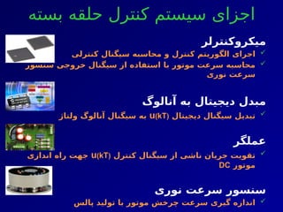‫بسته‬ ‫حلقه‬ ‫کنترل‬ ‫سیستم‬ ‫اجزای‬
‫میکروکنترلر‬

‫کنترلی‬ ‫سیگنال‬ ‫محاسبه‬ ‫و‬ ‫کنترل‬ ‫الگوریتم‬ ‫اجرای‬

‫سنسور‬ ‫خروجی‬ ‫سیگنال‬ ‫از‬ ‫استفاده‬ ‫با‬ ‫موتور‬ ‫سرعت‬ ‫محاسبه‬
‫نوری‬ ‫سرعت‬
‫آنالوگ‬ ‫به‬ ‫دیجیتال‬ ‫مبدل‬

‫دیجیتال‬ ‫سیگنال‬ ‫تبدیل‬
u(kT)
‫ولتاژ‬ ‫آنالوگ‬ ‫سیگنال‬ ‫به‬
‫عملگر‬

‫کنترل‬ ‫سیگنال‬ ‫از‬ ‫ناشی‬ ‫جریان‬ ‫تقویت‬
u(kT)
‫اندازی‬ ‫راه‬ ‫جهت‬
‫موتور‬
DC
‫نوری‬ ‫سرعت‬ ‫سنسور‬

‫پالس‬ ‫تولید‬ ‫با‬ ‫موتور‬ ‫چرخش‬ ‫سرعت‬ ‫گیری‬ ‫اندازه‬
 