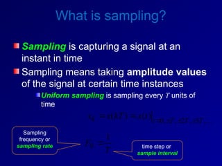 What is sampling?
Sampling is capturing a signal at an
instant in time
Sampling means taking amplitude values
of the signal at certain time instances
Uniform sampling is sampling every T units of
time

,
3
,
2
,
,
0
)
(
)
( T
T
T
t
k t
x
kT
x
x 





T
F
1
0 
Sampling
frequency or
sampling rate time step or
sample interval
 