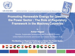 Promoting Renewable Energy for Greening
the Power Sector : The Role of Regulatory
   Framework in the Mashreq Countries
                                By

                         Anhar Hegazi
      Director, Sustainable Development and Productivity Division
   United Nations Economic and Social Commission for Western Asia

  The Meeting on Regional Challenges to Green The Power Sector,
             28 June 2009, Sharm El Sheikh - EGYPT




                                                                    1
 