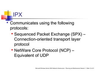 Microsoft Windows Server 2003 Network Infrastructure – Planning and Maintenance/ Session 1 / Slide 12 of 21
IPX
 Communicates using the following
protocols:
 Sequenced Packet Exchange (SPX) –
Connection-oriented transport layer
protocol
 NetWare Core Protocol (NCP) –
Equivalent of UDP
 