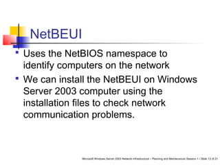 Microsoft Windows Server 2003 Network Infrastructure – Planning and Maintenance/ Session 1 / Slide 13 of 21
NetBEUI
 Uses the NetBIOS namespace to
identify computers on the network
 We can install the NetBEUI on Windows
Server 2003 computer using the
installation files to check network
communication problems.
 