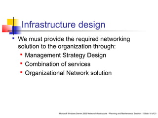 Microsoft Windows Server 2003 Network Infrastructure – Planning and Maintenance/ Session 1 / Slide 18 of 21
Infrastructure design
 We must provide the required networking
solution to the organization through:
 Management Strategy Design
 Combination of services
 Organizational Network solution
 