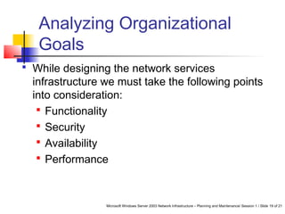 Microsoft Windows Server 2003 Network Infrastructure – Planning and Maintenance/ Session 1 / Slide 19 of 21
Analyzing Organizational
Goals
 While designing the network services
infrastructure we must take the following points
into consideration:
 Functionality
 Security
 Availability
 Performance
 