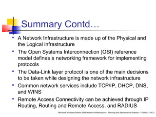 Microsoft Windows Server 2003 Network Infrastructure – Planning and Maintenance/ Session 1 / Slide 21 of 21
Summary Contd…
 A Network Infrastructure is made up of the Physical and
the Logical infrastructure
 The Open Systems Interconnection (OSI) reference
model defines a networking framework for implementing
protocols
 The Data-Link layer protocol is one of the main decisions
to be taken while designing the network infrastructure
 Common network services include TCP/IP, DHCP, DNS,
and WINS
 Remote Access Connectivity can be achieved through IP
Routing, Routing and Remote Access, and RADIUS
 