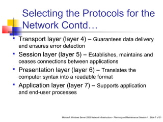 Microsoft Windows Server 2003 Network Infrastructure – Planning and Maintenance/ Session 1 / Slide 7 of 21
Selecting the Protocols for the
Network Contd…
 Transport layer (layer 4) – Guarantees data delivery
and ensures error detection
 Session layer (layer 5) – Establishes, maintains and
ceases connections between applications
 Presentation layer (layer 6) – Translates the
computer syntax into a readable format
 Application layer (layer 7) – Supports application
and end-user processes
 