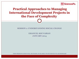 Practical Approaches to Managing
International Development Projects in
the Face of Complexity

SESSION 1: UNDERSTANDING SOCIAL CHANGE
EMANUEL SOUVAIRAN
JANUARY 2014

THIS PRESENTATION WILL BE MADE AVAILABLE TO STUDENTS VIA SLIDESHARE

 