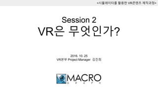 Session 2
VR은 무엇인가?
<시뮬레이터를 활용한 VR콘텐츠 제작과정>
2016. 10. 25
VR본부 Project Manager 김진희
 