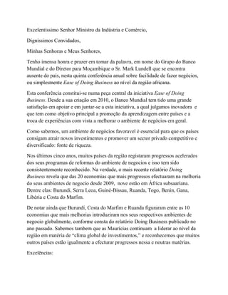 Excelentíssimo Senhor Ministro da Indústria e Comércio,
Digníssimos Convidados,
Minhas Senhoras e Meus Senhores,
Tenho imensa honra e prazer em tomar da palavra, em nome do Grupo do Banco
Mundial e do Diretor para Moçambique o Sr. Mark Lundell que se encontra
ausente do país, nesta quinta conferência anual sobre facilidade de fazer negócios,
ou simplesmente Ease of Doing Business ao nível da região africana.
Esta conferência constitui-se numa peça central da iniciativa Ease of Doing
Business. Desde a sua criação em 2010, o Banco Mundial tem tido uma grande
satisfação em apoiar e em juntar-se a esta iniciativa, a qual julgamos inovadora e
que tem como objetivo principal a promoção da aprendizagem entre países e a
troca de experiências com vista a melhorar o ambiente de negócios em geral.
Como sabemos, um ambiente de negócios favoravel é essencial para que os países
consigam atrair novos investimentos e promover um sector privado competitivo e
diversificado: fonte de riqueza.
Nos últimos cinco anos, muitos países da região registaram progressos acelerados
dos seus programas de reformas do ambiente de negocios e isso tem sido
consistentemente reconhecido. Na verdade, o mais recente relatório Doing
Business revela que das 20 economias que mais progressos efectuaram na melhoria
do seus ambientes de negocio desde 2009, nove estão em África subsaariana.
Dentre elas: Burundi, Serra Leoa, Guiné-Bissau, Ruanda, Togo, Benin, Gana,
Libéria e Costa do Marfim.
De notar ainda que Burundi, Costa do Marfim e Ruanda figuraram entre as 10
economias que mais melhorias introduziram nos seus respectivos ambientes de
negocio globalmente, conforme consta do relatório Doing Business publicado no
ano passado. Sabemos tambem que as Maurícias continuam a liderar ao nível da
região em matéria de “clima global de investimentos,” e reconhecemos que muitos
outros países estão igualmente a efecturar progressos nessa e noutras matérias.
Excelências:
 