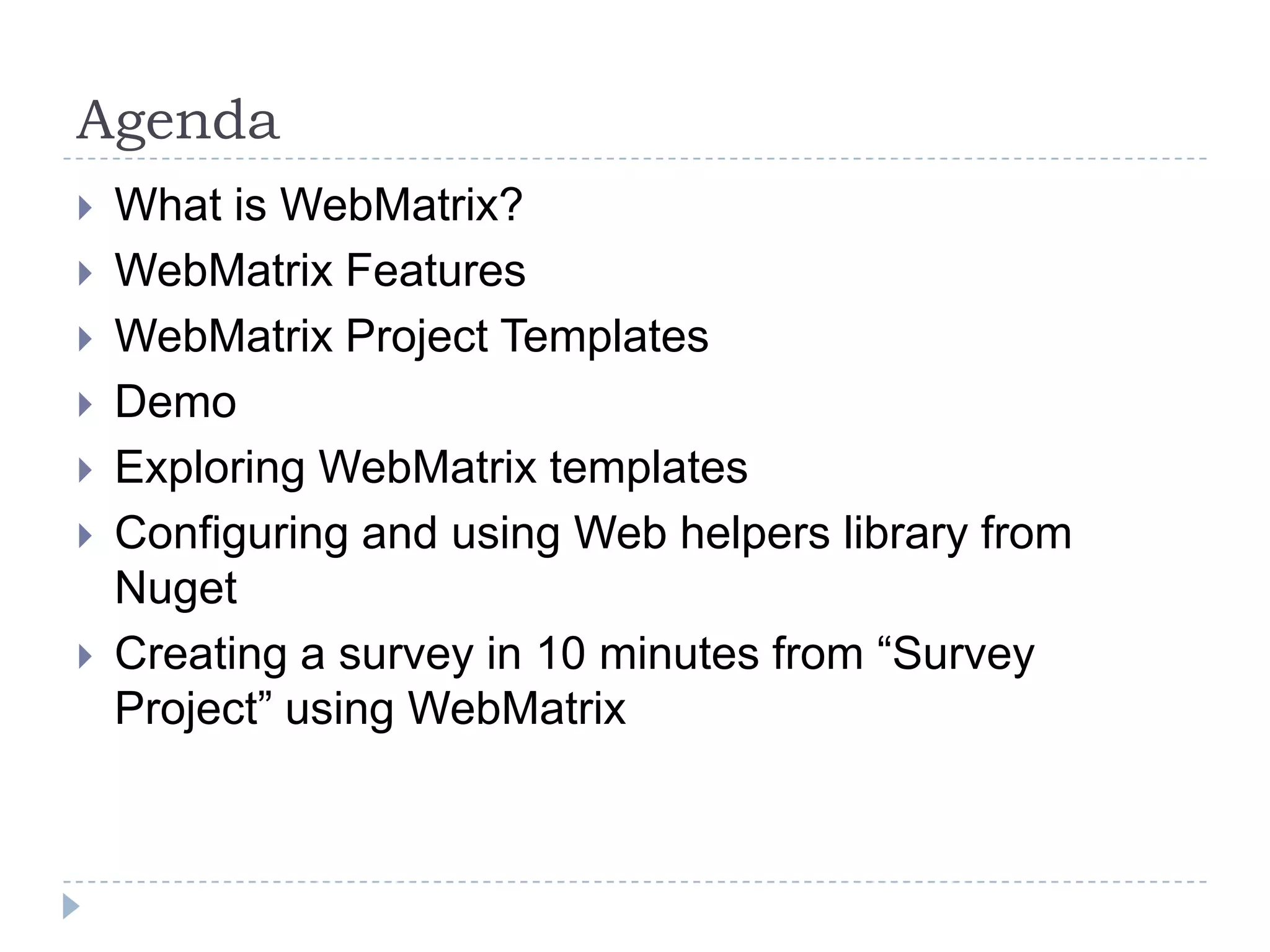 Agenda
   What is WebMatrix?
   WebMatrix Features
   WebMatrix Project Templates
   Demo
   Exploring WebMatrix templates
   Configuring and using Web helpers library from
    Nuget
   Creating a survey in 10 minutes from “Survey
    Project” using WebMatrix
 