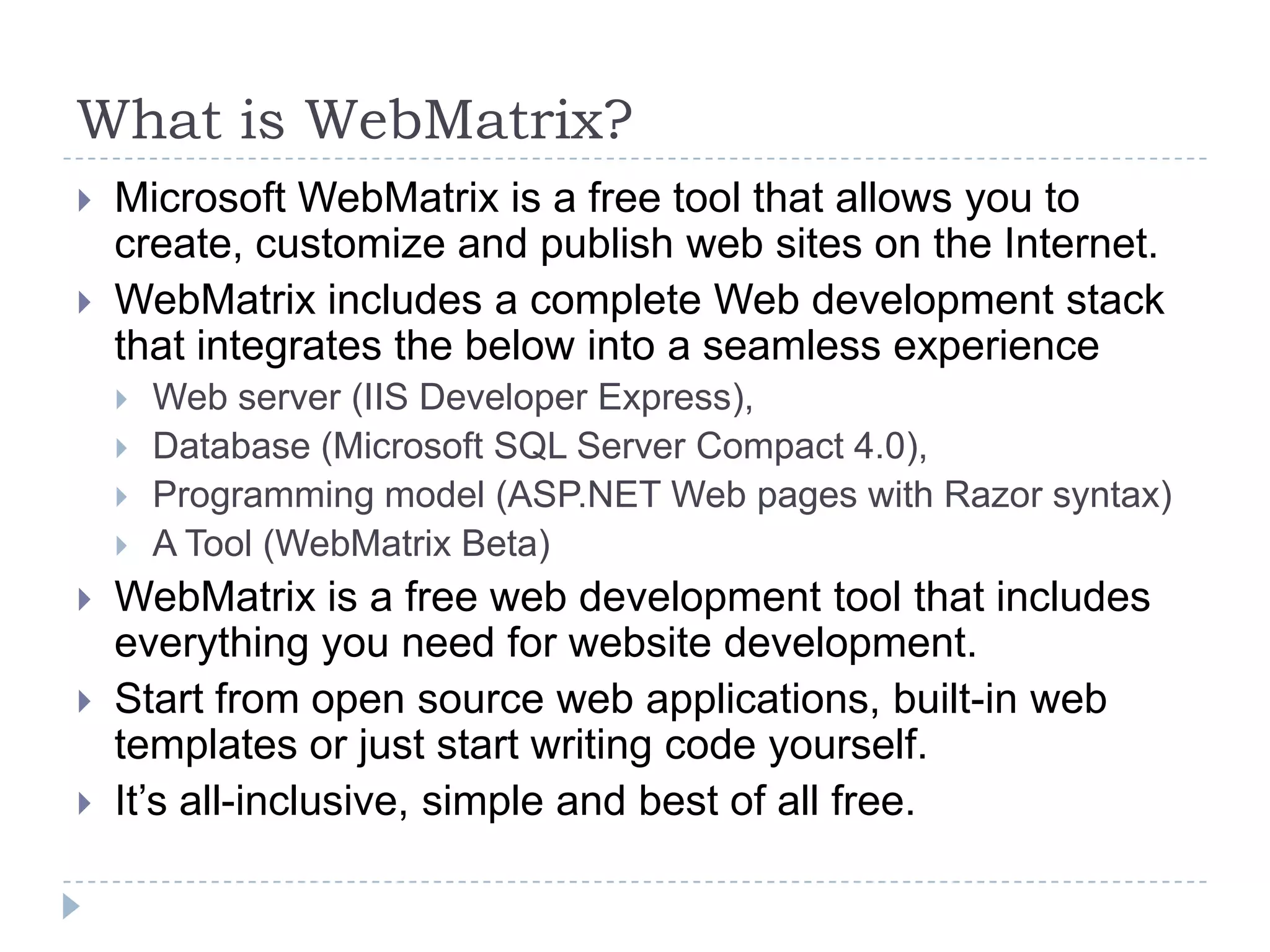 What is WebMatrix?
   Microsoft WebMatrix is a free tool that allows you to
    create, customize and publish web sites on the Internet.
   WebMatrix includes a complete Web development stack
    that integrates the below into a seamless experience
       Web server (IIS Developer Express),
       Database (Microsoft SQL Server Compact 4.0),
       Programming model (ASP.NET Web pages with Razor syntax)
       A Tool (WebMatrix Beta)
   WebMatrix is a free web development tool that includes
    everything you need for website development.
   Start from open source web applications, built-in web
    templates or just start writing code yourself.
   It’s all-inclusive, simple and best of all free.
 