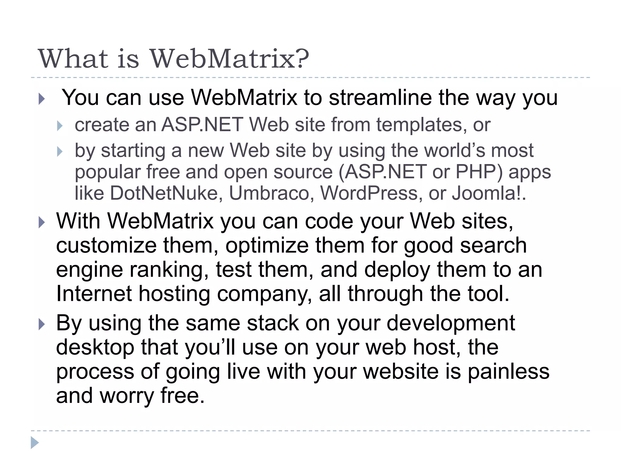 What is WebMatrix?
   You can use WebMatrix to streamline the way you
       create an ASP.NET Web site from templates, or
       by starting a new Web site by using the world’s most
        popular free and open source (ASP.NET or PHP) apps
        like DotNetNuke, Umbraco, WordPress, or Joomla!.
   With WebMatrix you can code your Web sites,
    customize them, optimize them for good search
    engine ranking, test them, and deploy them to an
    Internet hosting company, all through the tool.
   By using the same stack on your development
    desktop that you’ll use on your web host, the
    process of going live with your website is painless
    and worry free.
 