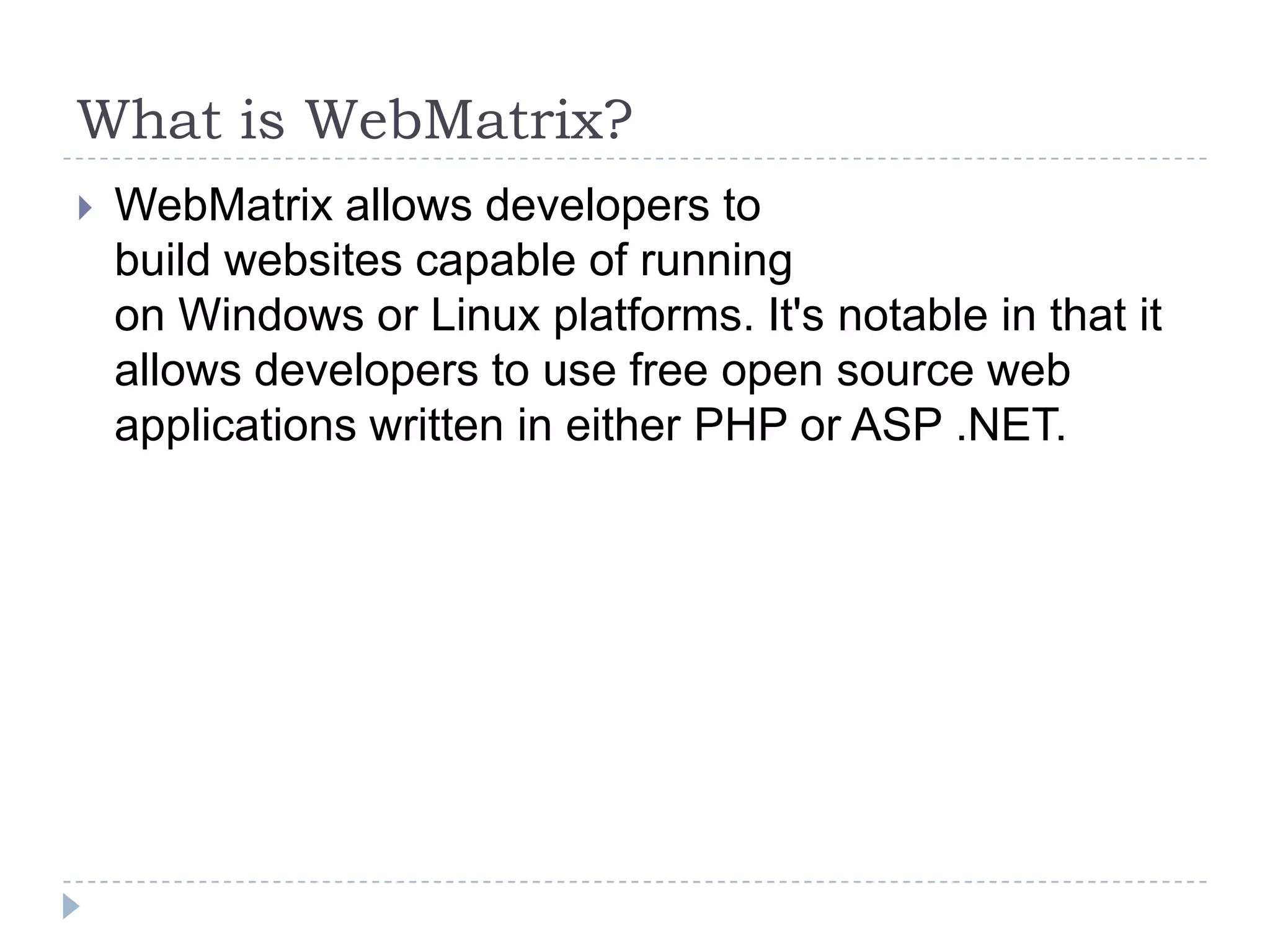 What is WebMatrix?
   WebMatrix allows developers to
    build websites capable of running
    on Windows or Linux platforms. It's notable in that it
    allows developers to use free open source web
    applications written in either PHP or ASP .NET.
 