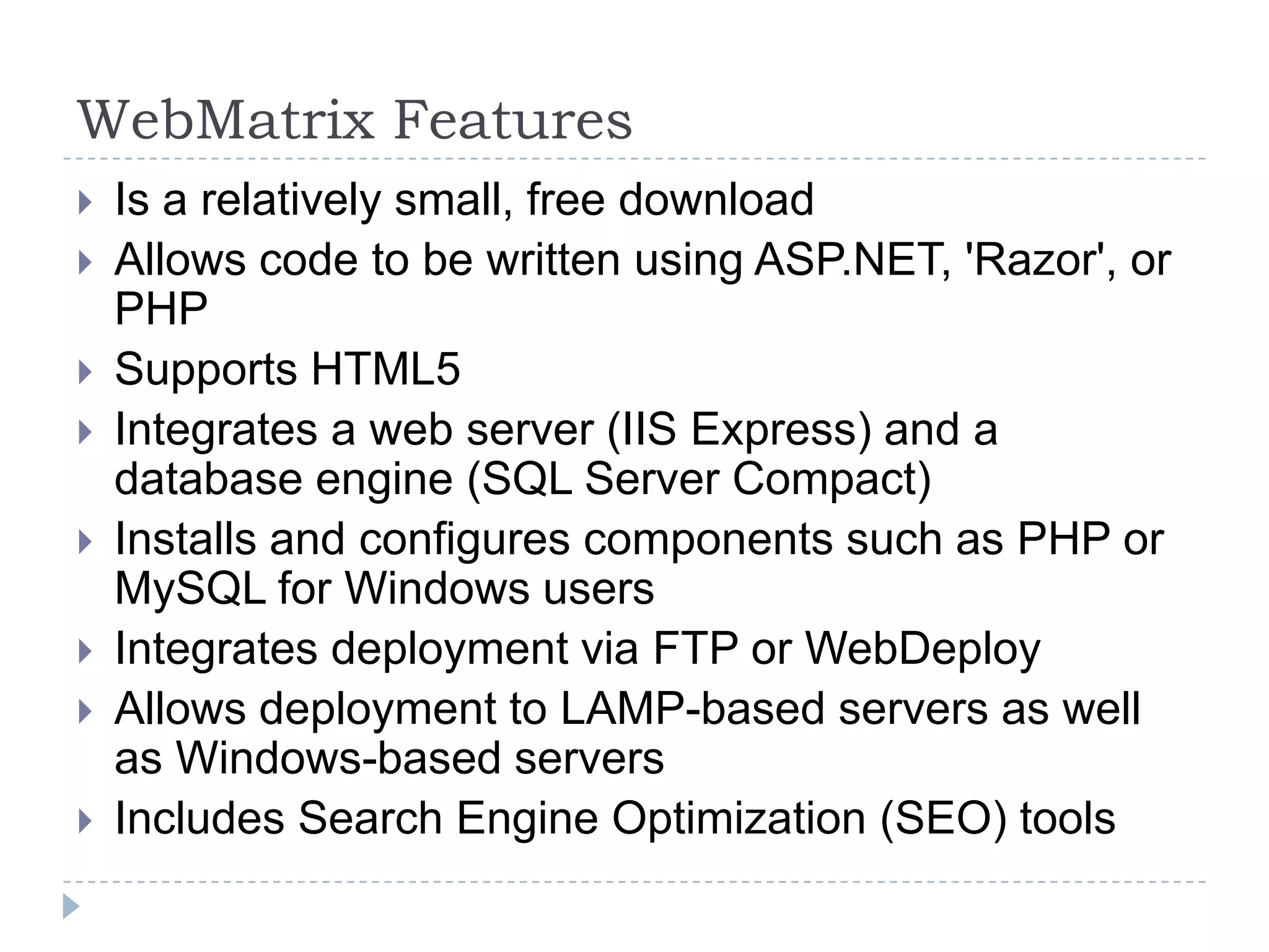 WebMatrix Features
   Is a relatively small, free download
   Allows code to be written using ASP.NET, 'Razor', or
    PHP
   Supports HTML5
   Integrates a web server (IIS Express) and a
    database engine (SQL Server Compact)
   Installs and configures components such as PHP or
    MySQL for Windows users
   Integrates deployment via FTP or WebDeploy
   Allows deployment to LAMP-based servers as well
    as Windows-based servers
   Includes Search Engine Optimization (SEO) tools
 