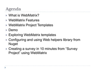 Agenda
   What is WebMatrix?
   WebMatrix Features
   WebMatrix Project Templates
   Demo
   Exploring WebMatrix templates
   Configuring and using Web helpers library from
    Nuget
   Creating a survey in 10 minutes from “Survey
    Project” using WebMatrix
 