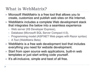 What is WebMatrix?
   Microsoft WebMatrix is a free tool that allows you to
    create, customize and publish web sites on the Internet.
   WebMatrix includes a complete Web development stack
    that integrates the below into a seamless experience
       Web server (IIS Developer Express),
       Database (Microsoft SQL Server Compact 4.0),
       Programming model (ASP.NET Web pages with Razor syntax)
       A Tool (WebMatrix Beta)
   WebMatrix is a free web development tool that includes
    everything you need for website development.
   Start from open source web applications, built-in web
    templates or just start writing code yourself.
   It’s all-inclusive, simple and best of all free.
 