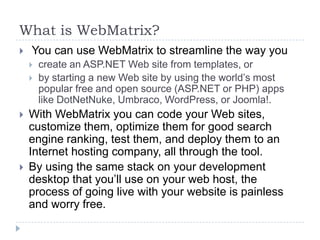 What is WebMatrix?
   You can use WebMatrix to streamline the way you
       create an ASP.NET Web site from templates, or
       by starting a new Web site by using the world’s most
        popular free and open source (ASP.NET or PHP) apps
        like DotNetNuke, Umbraco, WordPress, or Joomla!.
   With WebMatrix you can code your Web sites,
    customize them, optimize them for good search
    engine ranking, test them, and deploy them to an
    Internet hosting company, all through the tool.
   By using the same stack on your development
    desktop that you’ll use on your web host, the
    process of going live with your website is painless
    and worry free.
 