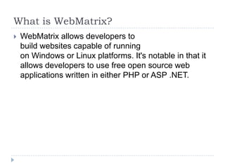 What is WebMatrix?
   WebMatrix allows developers to
    build websites capable of running
    on Windows or Linux platforms. It's notable in that it
    allows developers to use free open source web
    applications written in either PHP or ASP .NET.
 