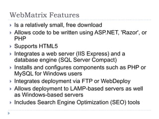 WebMatrix Features
   Is a relatively small, free download
   Allows code to be written using ASP.NET, 'Razor', or
    PHP
   Supports HTML5
   Integrates a web server (IIS Express) and a
    database engine (SQL Server Compact)
   Installs and configures components such as PHP or
    MySQL for Windows users
   Integrates deployment via FTP or WebDeploy
   Allows deployment to LAMP-based servers as well
    as Windows-based servers
   Includes Search Engine Optimization (SEO) tools
 