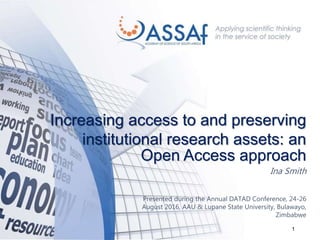 1
Increasing access to and preserving
institutional research assets: an
Open Access approach
Ina Smith
Presented during the Annual DATAD Conference, 24-26
August 2016, AAU & Lupane State University, Bulawayo,
Zimbabwe
 