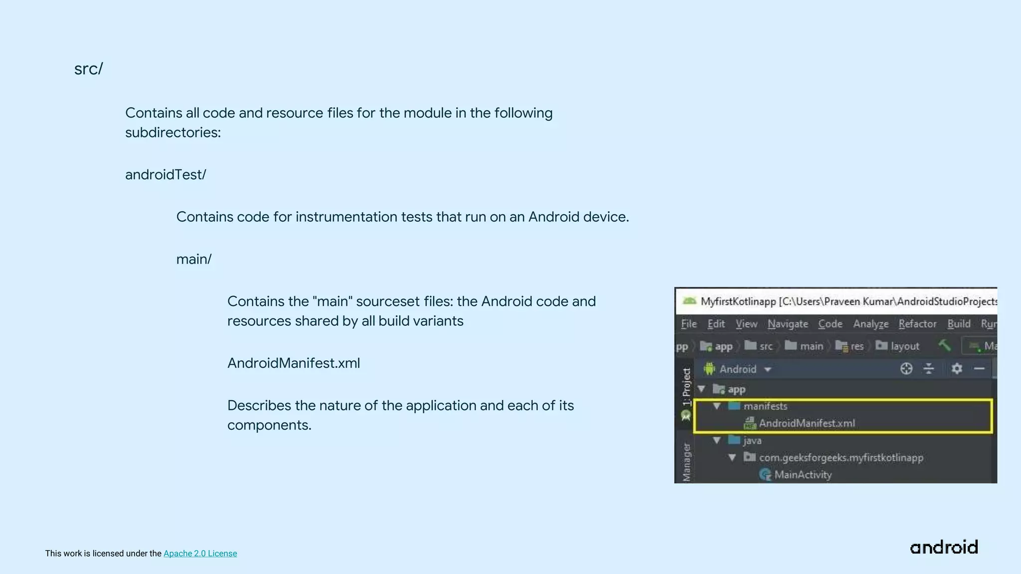 This work is licensed under the Apache 2.0 License
src/
Contains all code and resource files for the module in the following
subdirectories:
androidTest/
Contains code for instrumentation tests that run on an Android device.
main/
Contains the "main" sourceset files: the Android code and
resources shared by all build variants
AndroidManifest.xml
Describes the nature of the application and each of its
components.
 