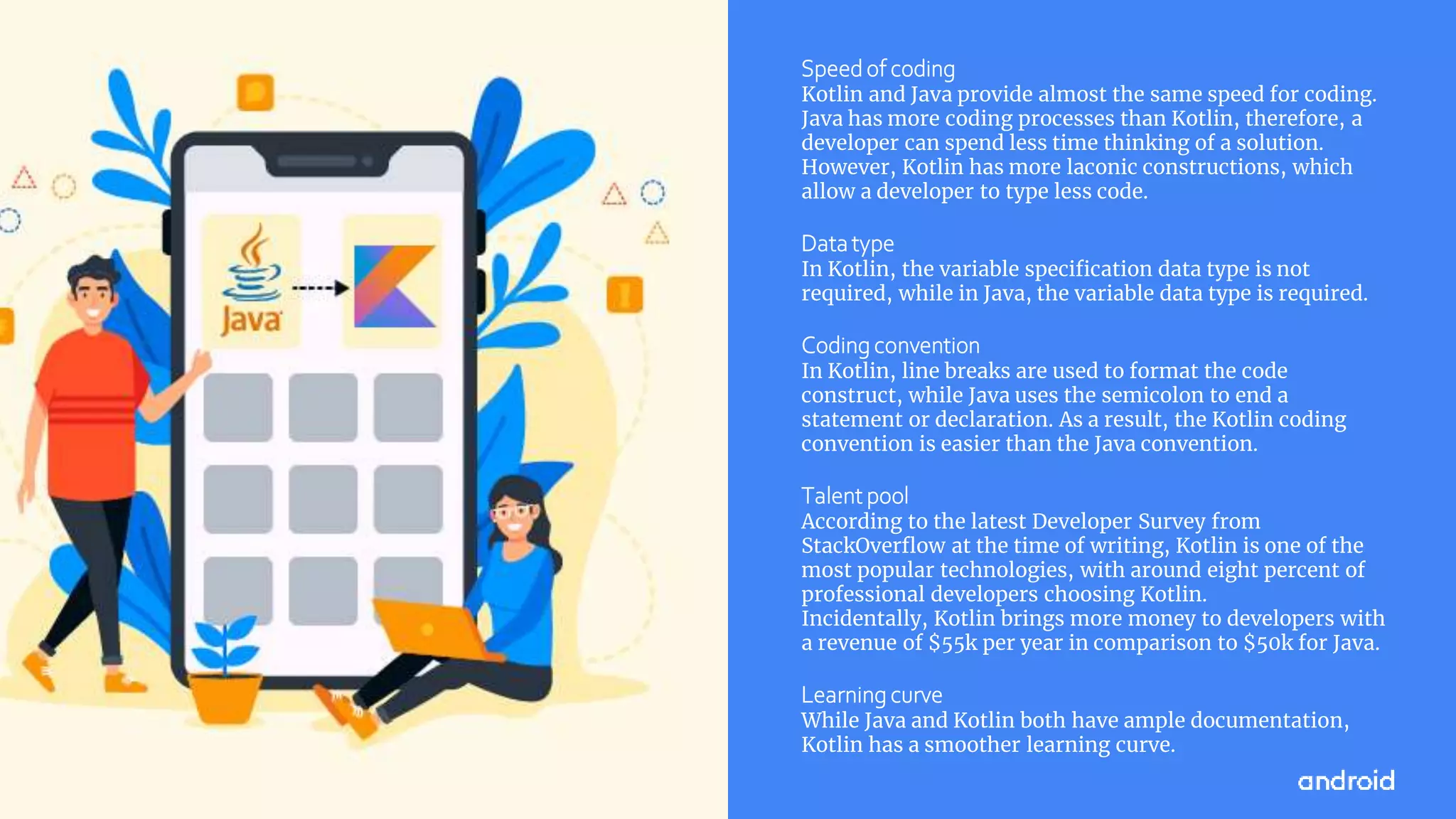 This work is licensed under the Apache 2.0 License
Speed of coding
Kotlin and Java provide almost the same speed for coding.
Java has more coding processes than Kotlin, therefore, a
developer can spend less time thinking of a solution.
However, Kotlin has more laconic constructions, which
allow a developer to type less code.
Datatype
In Kotlin, the variable specification data type is not
required, while in Java, the variable data type is required.
Coding convention
In Kotlin, line breaks are used to format the code
construct, while Java uses the semicolon to end a
statement or declaration. As a result, the Kotlin coding
convention is easier than the Java convention.
Talent pool
According to the latest Developer Survey from
StackOverflow at the time of writing, Kotlin is one of the
most popular technologies, with around eight percent of
professional developers choosing Kotlin.
Incidentally, Kotlin brings more money to developers with
a revenue of $55k per year in comparison to $50k for Java.
Learning curve
While Java and Kotlin both have ample documentation,
Kotlin has a smoother learning curve.
 