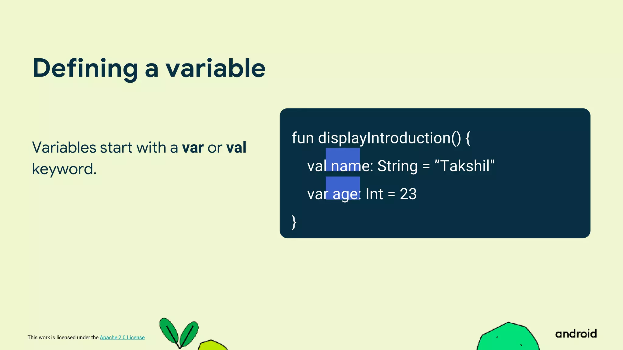 This work is licensed under the Apache 2.0 License
Defining a variable
Variables start with a var or val
keyword.
fun displayIntroduction() {
val name: String = ”Takshil"
var age: Int = 23
}
 