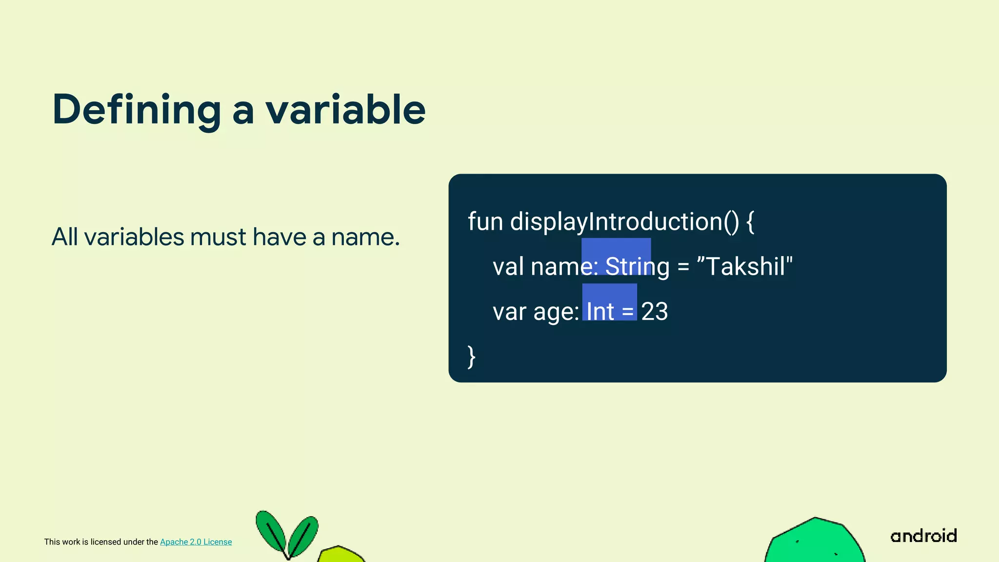 This work is licensed under the Apache 2.0 License
Defining a variable
All variables must have a name.
fun displayIntroduction() {
val name: String = ”Takshil"
var age: Int = 23
}
 