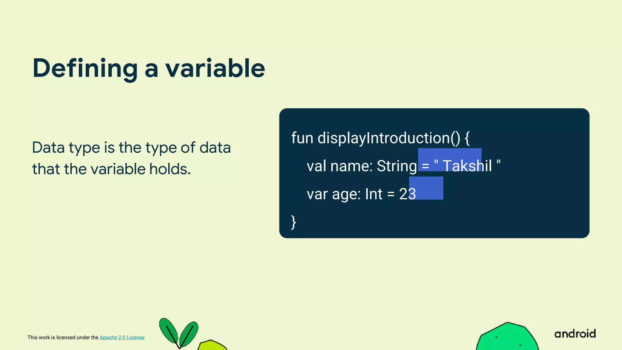 This work is licensed under the Apache 2.0 License
Defining a variable
Data type is the type of data
that the variable holds.
fun displayIntroduction() {
val name: String = " Takshil "
var age: Int = 23
}
 