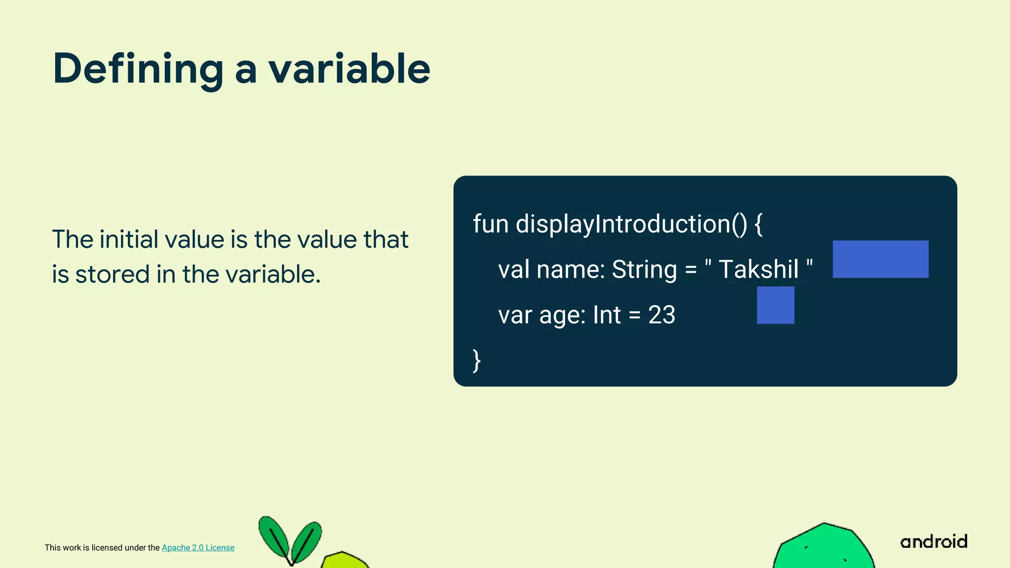 This work is licensed under the Apache 2.0 License
Defining a variable
The initial value is the value that
is stored in the variable.
fun displayIntroduction() {
val name: String = " Takshil "
var age: Int = 23
}
 