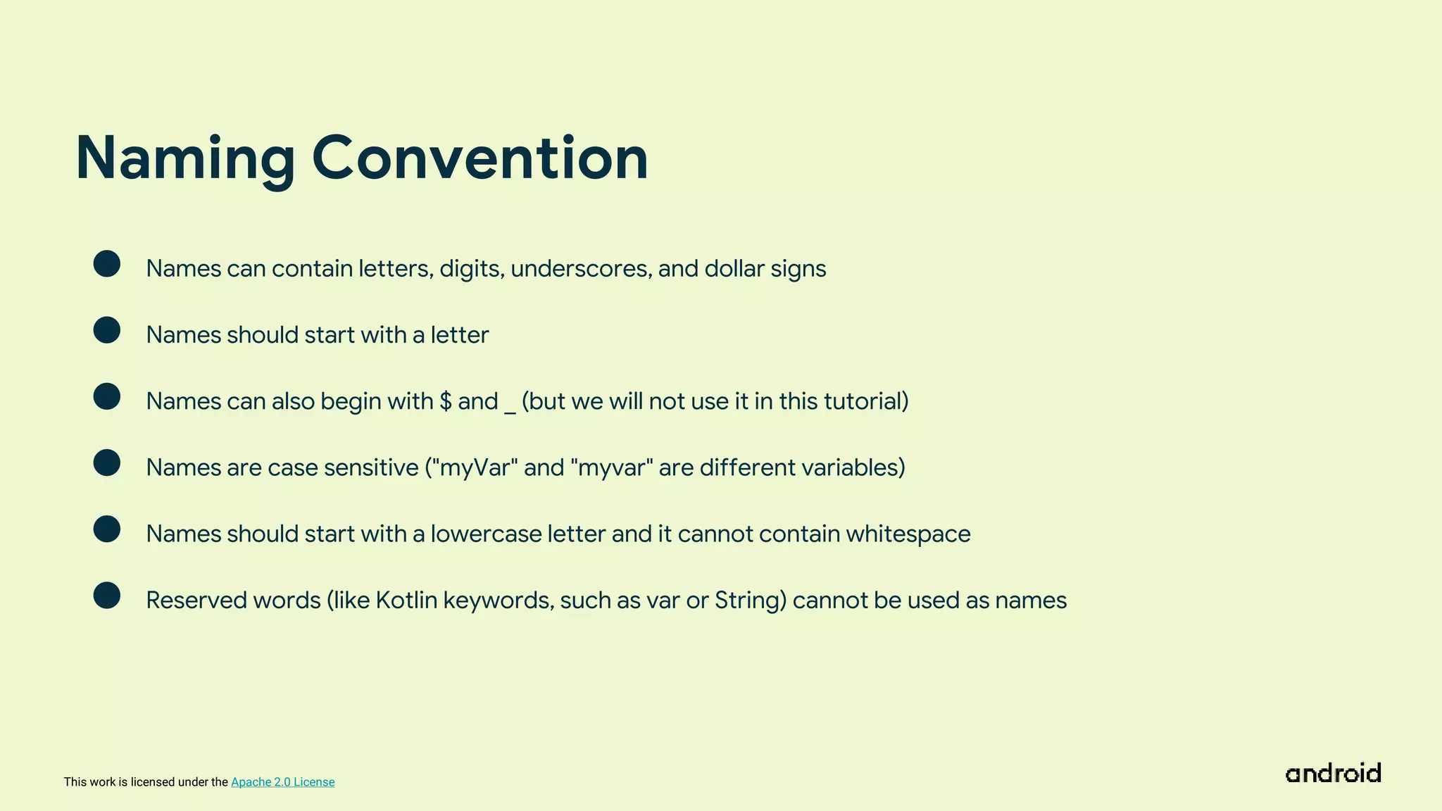 This work is licensed under the Apache 2.0 License
Naming Convention
● Names can contain letters, digits, underscores, and dollar signs
● Names should start with a letter
● Names can also begin with $ and _ (but we will not use it in this tutorial)
● Names are case sensitive ("myVar" and "myvar" are different variables)
● Names should start with a lowercase letter and it cannot contain whitespace
● Reserved words (like Kotlin keywords, such as var or String) cannot be used as names
 