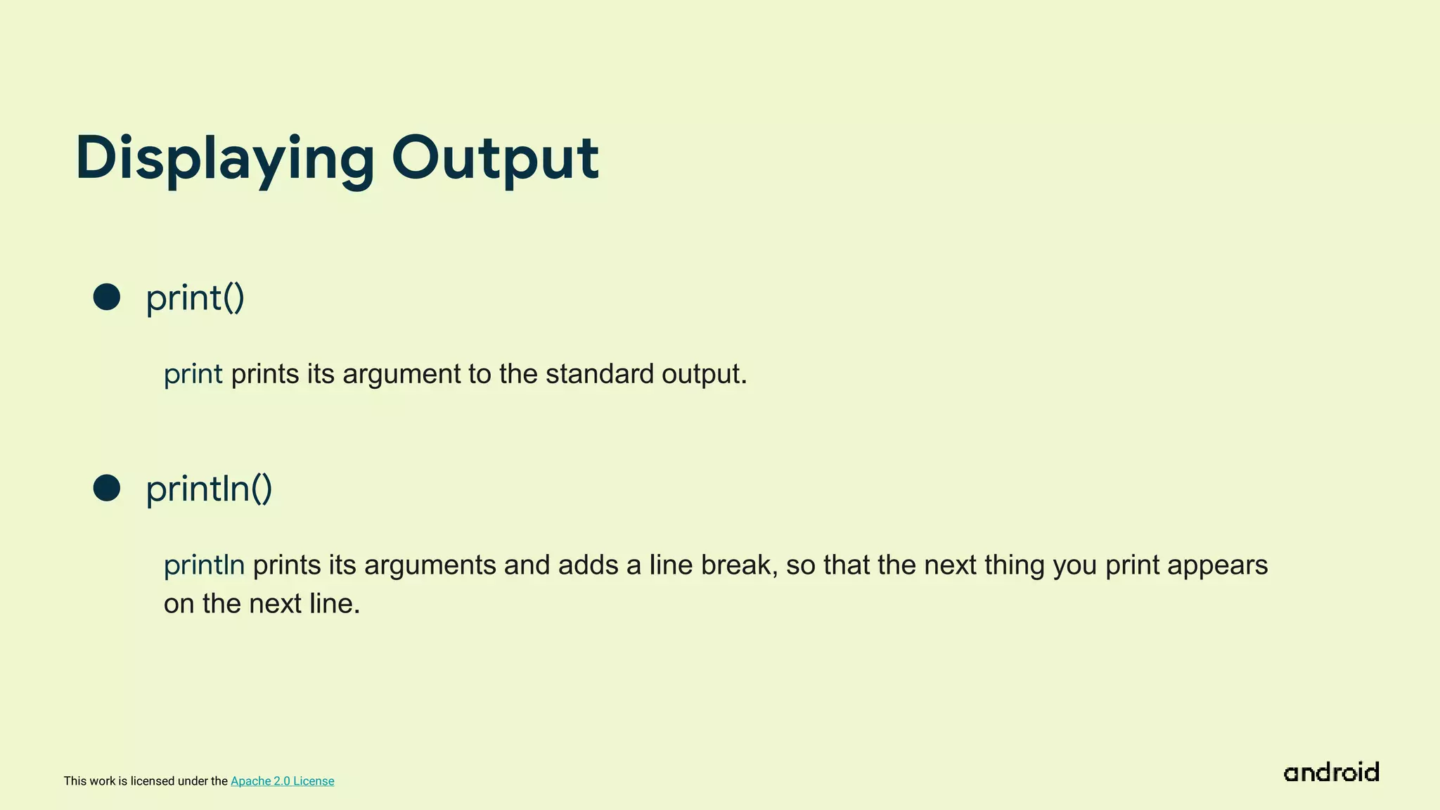 This work is licensed under the Apache 2.0 License
Displaying Output
● print()
print prints its argument to the standard output.
● println()
println prints its arguments and adds a line break, so that the next thing you print appears
on the next line.
 