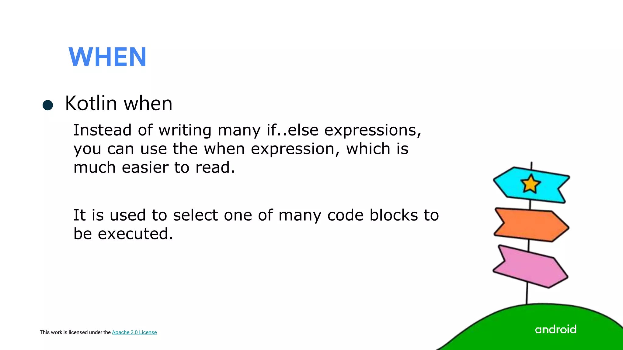This work is licensed under the Apache 2.0 License
WHEN
● Kotlin when
Instead of writing many if..else expressions,
you can use the when expression, which is
much easier to read.
It is used to select one of many code blocks to
be executed.
 