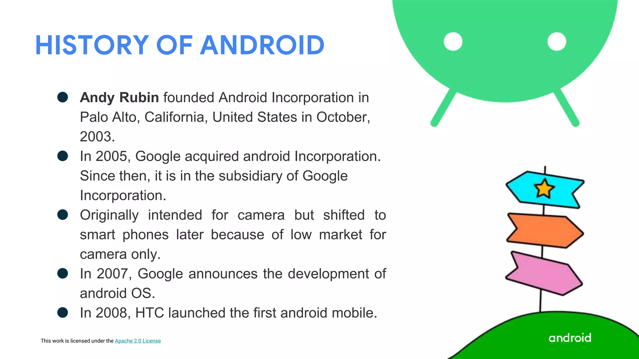 This work is licensed under the Apache 2.0 License
HISTORY OF ANDROID
● Andy Rubin founded Android Incorporation in
Palo Alto, California, United States in October,
2003.
● In 2005, Google acquired android Incorporation.
Since then, it is in the subsidiary of Google
Incorporation.
● Originally intended for camera but shifted to
smart phones later because of low market for
camera only.
● In 2007, Google announces the development of
android OS.
● In 2008, HTC launched the first android mobile.
 