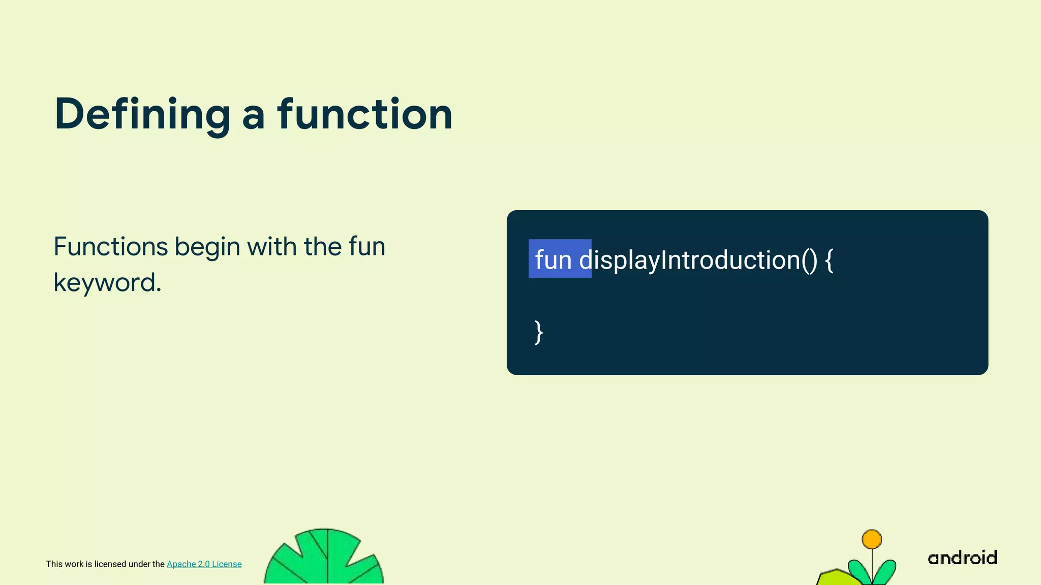 This work is licensed under the Apache 2.0 License
Defining a function
Functions begin with the fun
keyword.
fun displayIntroduction() {
}
 