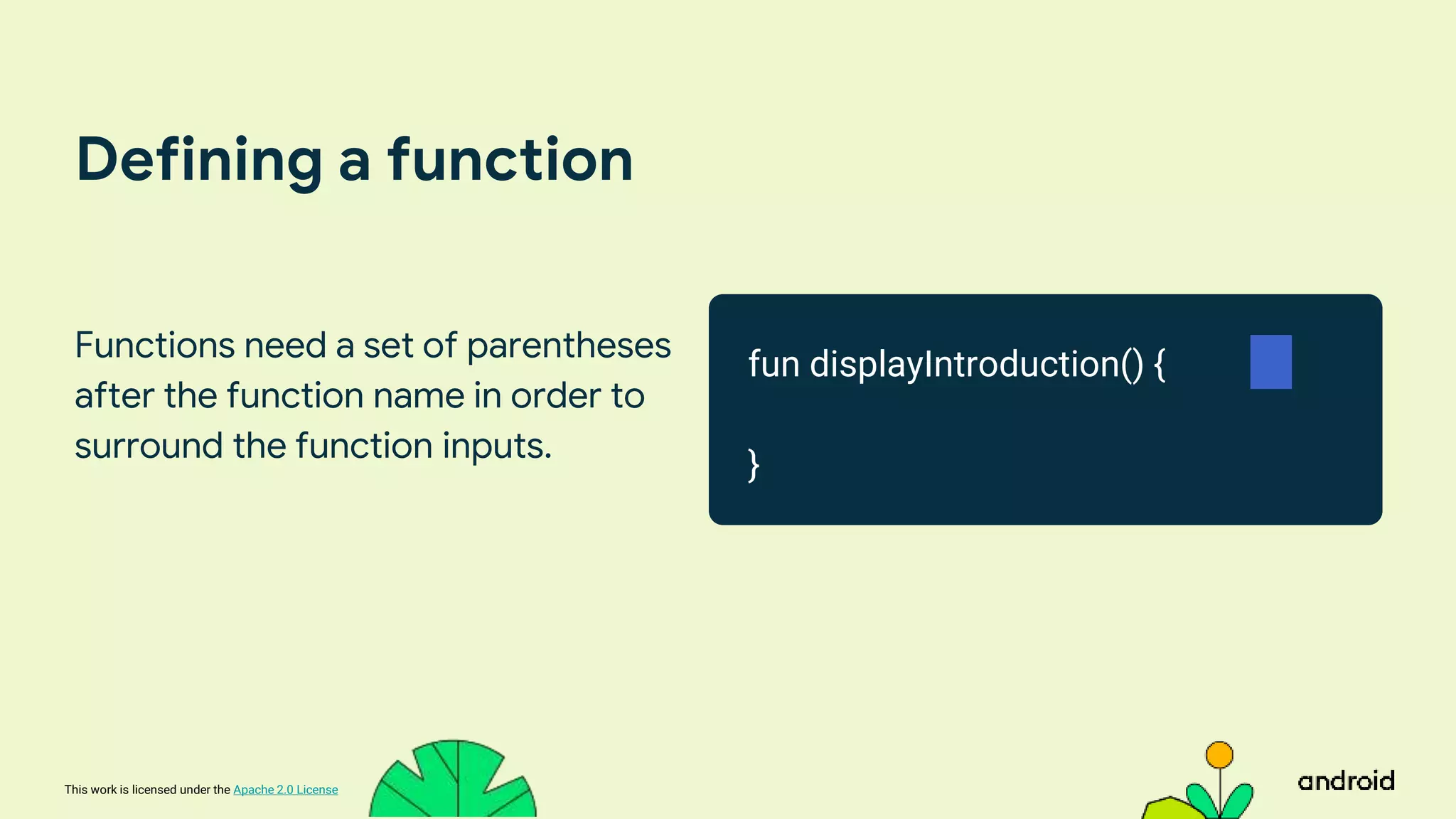 This work is licensed under the Apache 2.0 License
Defining a function
Functions need a set of parentheses
after the function name in order to
surround the function inputs.
fun displayIntroduction() {
}
 