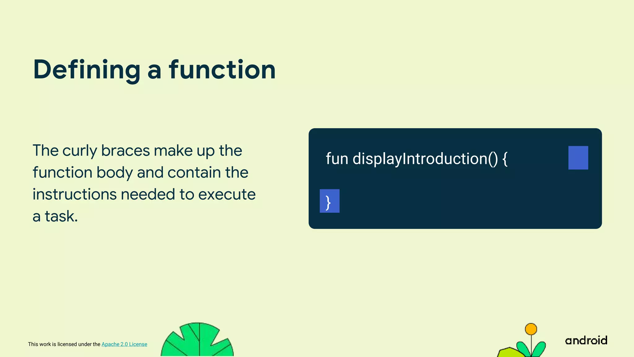 This work is licensed under the Apache 2.0 License
Defining a function
The curly braces make up the
function body and contain the
instructions needed to execute
a task.
fun displayIntroduction() {
}
 