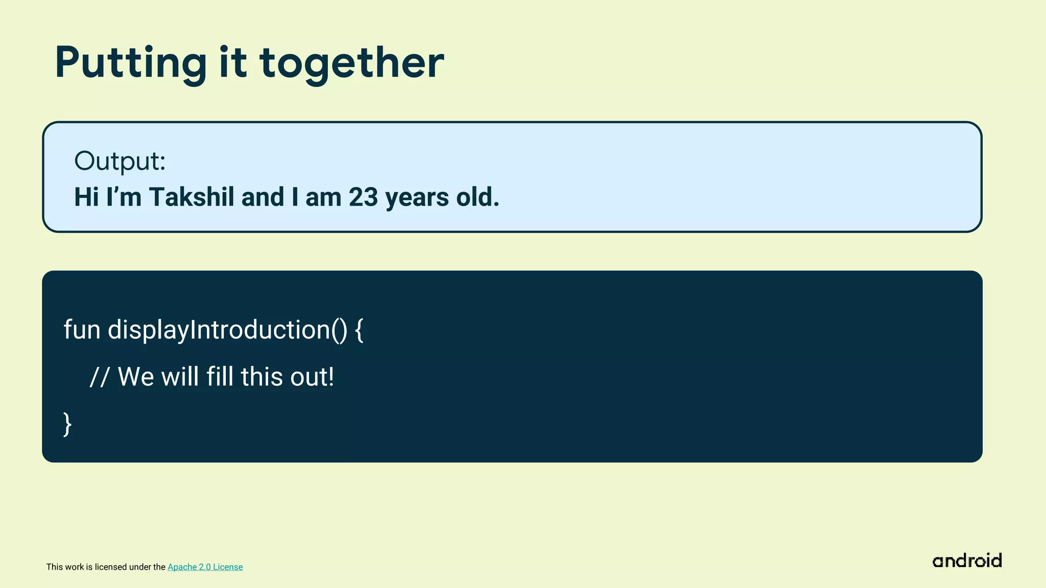 This work is licensed under the Apache 2.0 License
Putting it together
fun displayIntroduction() {
// We will fill this out!
}
Output:
Hi I’m Takshil and I am 23 years old.
 